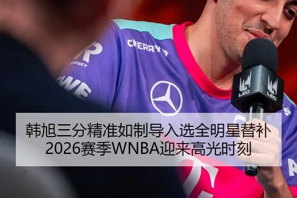 韩旭三分精准如制导入选全明星替补 2026赛季WNBA迎来高光时刻
