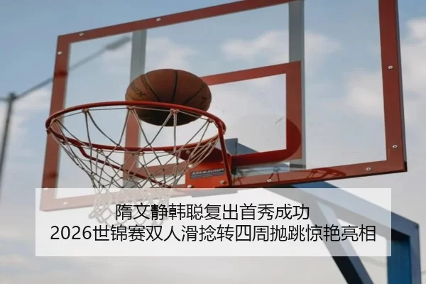 隋文静韩聪复出首秀成功 2026世锦赛双人滑捻转四周抛跳惊艳亮相